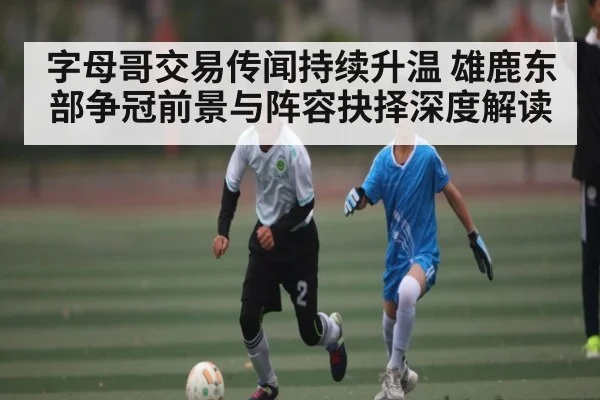 字母哥交易传闻持续升温 雄鹿东部争冠前景与阵容抉择深度解读