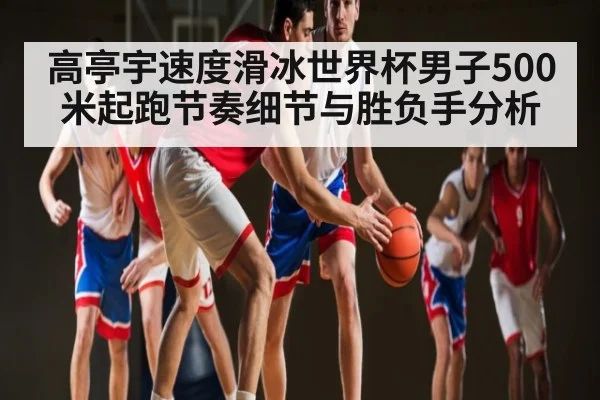 高亭宇速度滑冰世界杯男子500米起跑节奏细节与胜负手分析